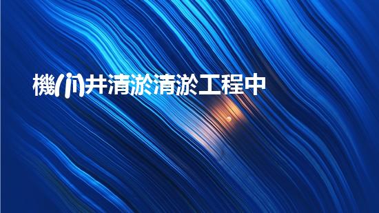 機(jī)井清淤清淤工程中的關(guān)鍵技術(shù)與實(shí)踐探討，你能否了解其背后的秘密與挑戰(zhàn)？